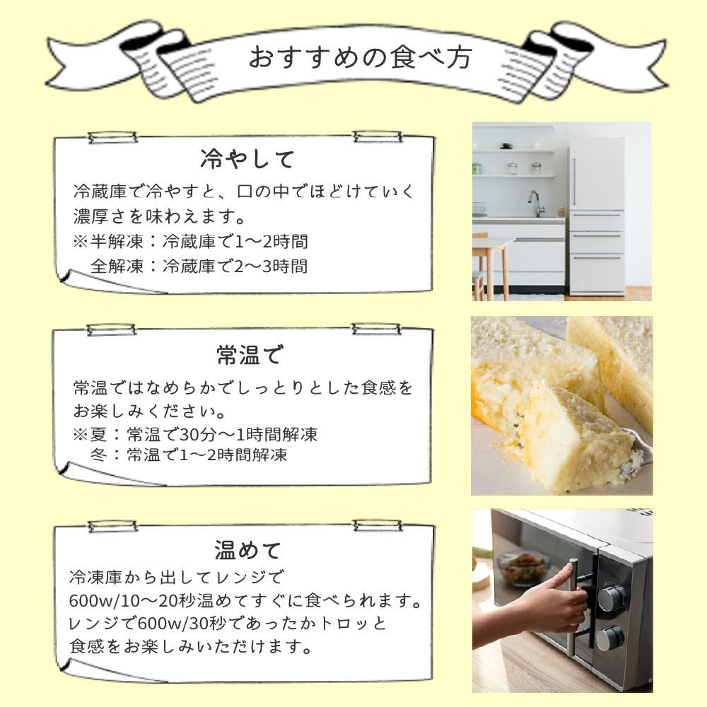 ~冷やして~冷蔵庫で冷やすと口の中でほどけていく濃厚さを味わえます。~常温で~なめらかでしっとりとした食感をお楽しみください。~温めて~冷凍庫から出してレンジで600W/10~20秒温めてすぐに食べられます。レンジで600W/30秒であったかトロッと食感をお楽しみいただけます。